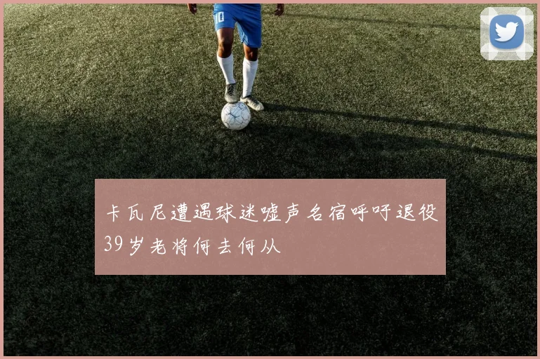 卡瓦尼遭遇球迷嘘声名宿呼吁退役39岁老将何去何从