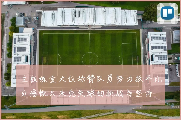 主教练金大仪称赞队员努力扳平比分感慨久未先失球的挑战与坚持