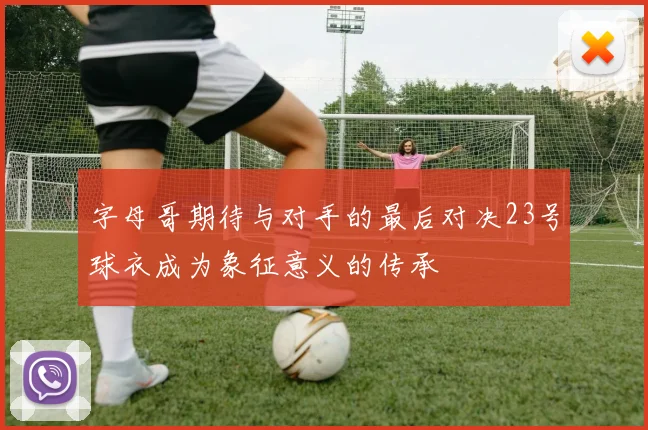 字母哥期待与对手的最后对决23号球衣成为象征意义的传承