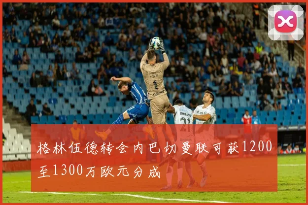 格林伍德转会内巴切曼联可获1200至1300万欧元分成