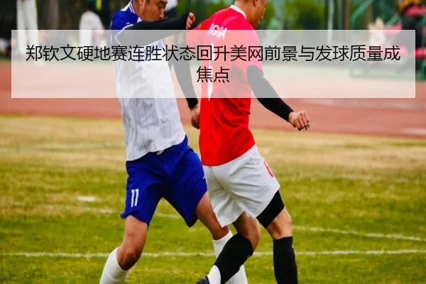郑钦文硬地赛连胜状态回升美网前景与发球质量成焦点
